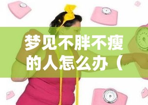 梦见不胖不瘦的人怎么办（梦到自己胖的没有人样了）