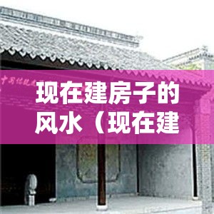 现在建房子的风水（现在建房子的风水好不好）