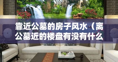 靠近公墓的房子风水（离公墓近的楼盘有没有什么影响）